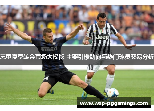 意甲夏季转会市场大揭秘 主要引援动向与热门球员交易分析 意甲夏季转会市场大揭秘 主要引援动向与热门球员交易分析