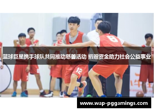 篮球巨星携手球队共同推动慈善活动 捐赠资金助力社会公益事业