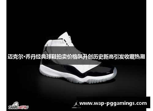 迈克尔·乔丹经典球鞋拍卖价格飙升创历史新高引发收藏热潮 迈克尔·乔丹经典球鞋拍卖价格飙升创历史新高引发收藏热潮