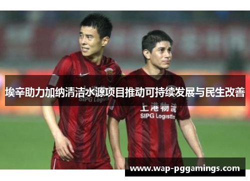 埃辛助力加纳清洁水源项目推动可持续发展与民生改善