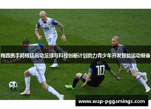 梅西携手阿根廷启动足球与科技创新计划助力青少年开发智能运动装备 梅西携手阿根廷启动足球与科技创新计划助力青少年开发智能运动装备