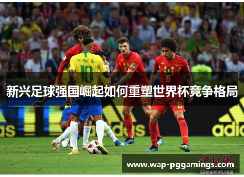 新兴足球强国崛起如何重塑世界杯竞争格局 新兴足球强国崛起如何重塑世界杯竞争格局