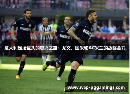 意大利足坛巨头的复兴之路:尤文、国米和AC米兰的战略合力 意大利足坛巨头的复兴之路:尤文、国米和AC米兰的战略合力