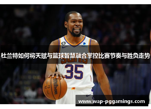 杜兰特如何将天赋与篮球智慧融合掌控比赛节奏与胜负走势