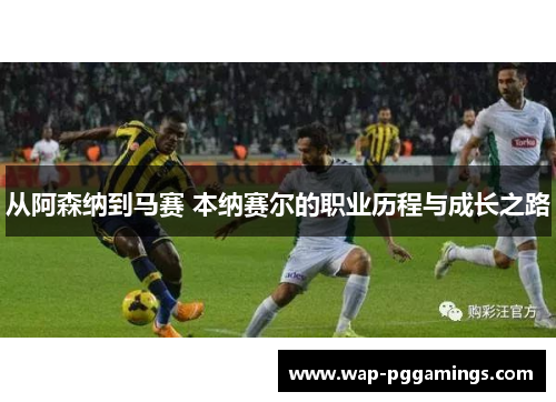从阿森纳到马赛 本纳赛尔的职业历程与成长之路 从阿森纳到马赛 本纳赛尔的职业历程与成长之路