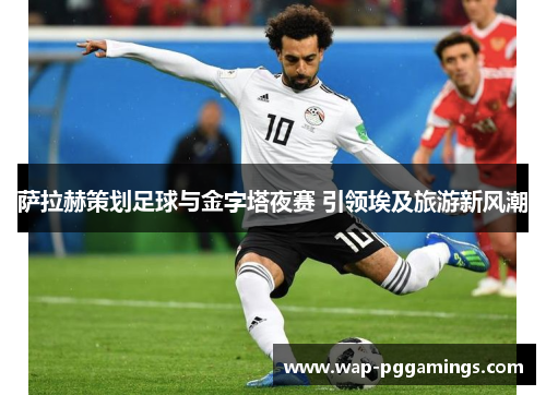 萨拉赫策划足球与金字塔夜赛 引领埃及旅游新风潮