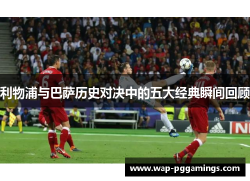 利物浦与巴萨历史对决中的五大经典瞬间回顾