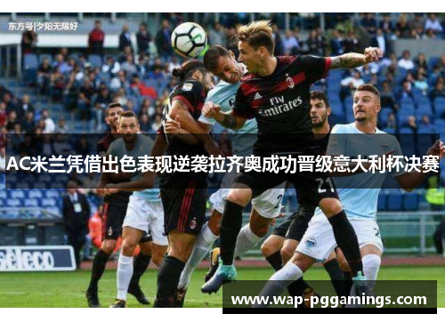 AC米兰凭借出色表现逆袭拉齐奥成功晋级意大利杯决赛 AC米兰凭借出色表现逆袭拉齐奥成功晋级意大利杯决赛