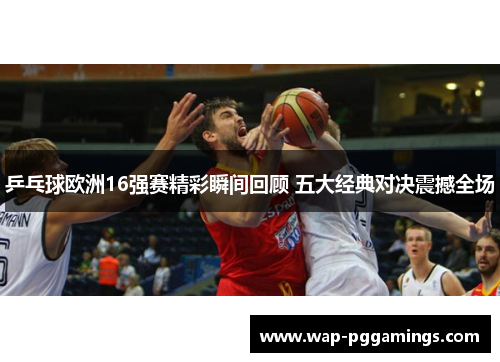 乒乓球欧洲16强赛精彩瞬间回顾 五大经典对决震撼全场