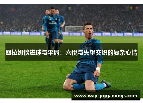 图拉姆谈进球与平局：喜悦与失望交织的复杂心情