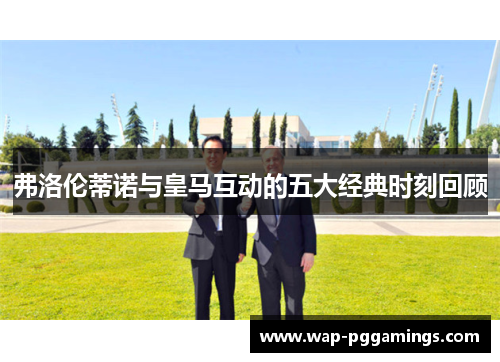 弗洛伦蒂诺与皇马互动的五大经典时刻回顾 弗洛伦蒂诺与皇马互动的五大经典时刻回顾