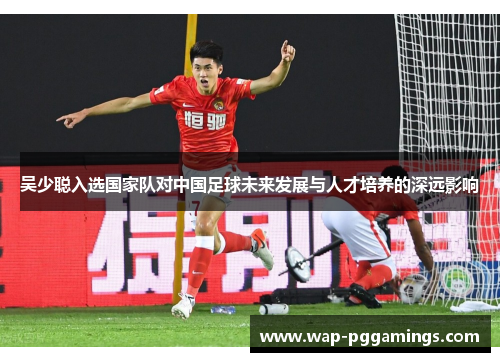 吴少聪入选国家队对中国足球未来发展与人才培养的深远影响 吴少聪入选国家队对中国足球未来发展与人才培养的深远影响