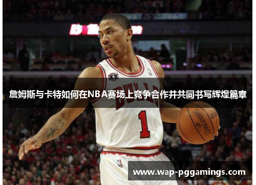 詹姆斯与卡特如何在NBA赛场上竞争合作并共同书写辉煌篇章
