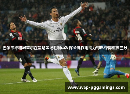 巴尔韦德和居莱尔在皇马客场胜利中发挥关键作用助力球队夺得重要三分