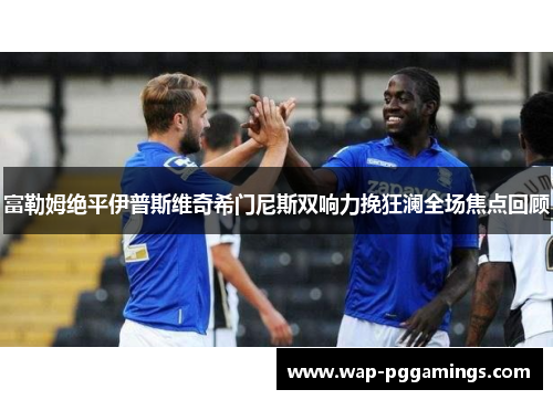 富勒姆绝平伊普斯维奇希门尼斯双响力挽狂澜全场焦点回顾