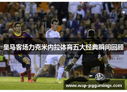 皇马客场力克米内拉体育五大经典瞬间回顾