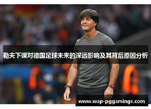 勒夫下课对德国足球未来的深远影响及其背后原因分析 勒夫下课对德国足球未来的深远影响及其背后原因分析