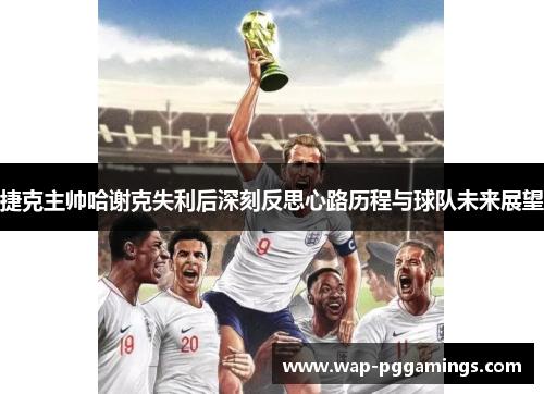 捷克主帅哈谢克失利后深刻反思心路历程与球队未来展望 捷克主帅哈谢克失利后深刻反思心路历程与球队未来展望