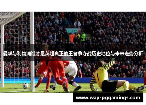 曼联与利物浦谁才是英超真正的王者争夺战历史地位与未来走势分析 曼联与利物浦谁才是英超真正的王者争夺战历史地位与未来走势分析
